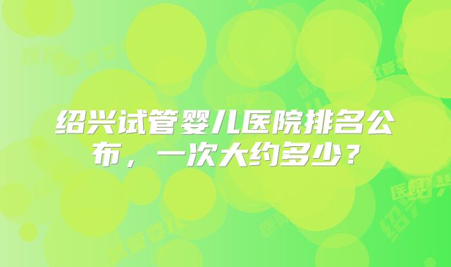 绍兴试管婴儿医院排名公布，一次大约多少？