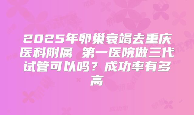 2025年卵巢衰竭去重庆医科附属 第一医院做三代试管可以吗？成功率有多高