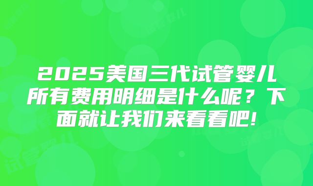 2025美国三代试管婴儿所有费用明细是什么呢?下面就让我们来看看吧!