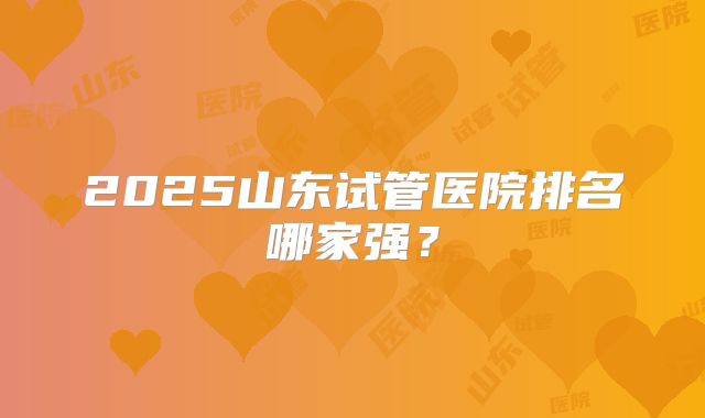 2025山东试管医院排名哪家强？