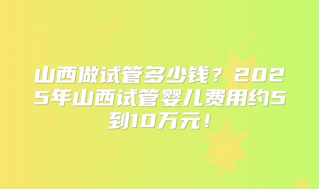 山西做试管多少钱?2025年山西试管婴儿费用约5到10万元!