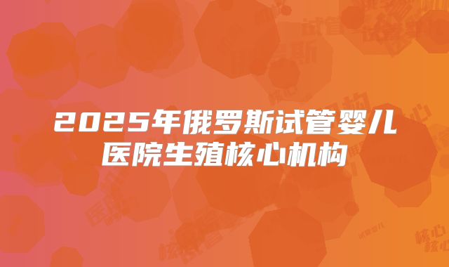 2025年俄罗斯试管婴儿医院生殖核心机构