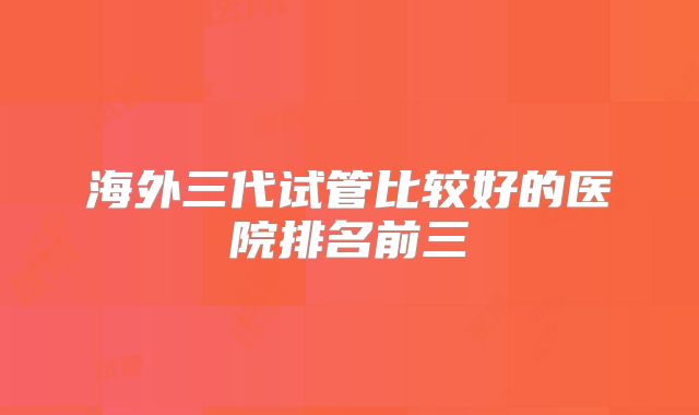 海外三代试管比较好的医院排名前三