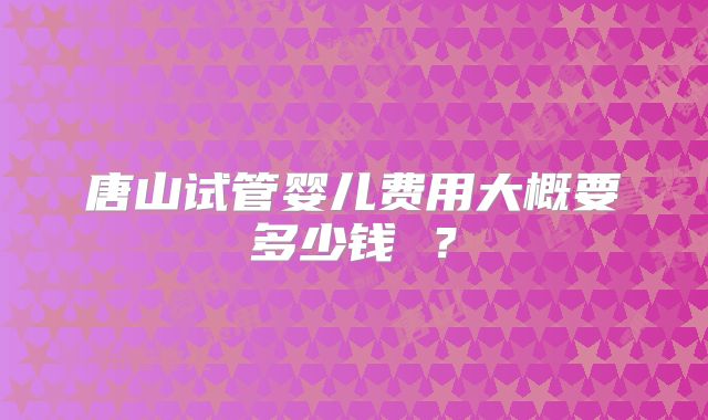唐山试管婴儿费用大概要多少钱 ？
