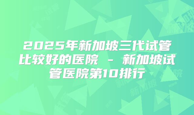 2025年新加坡三代试管比较好的医院 - 新加坡试管医院第10排行