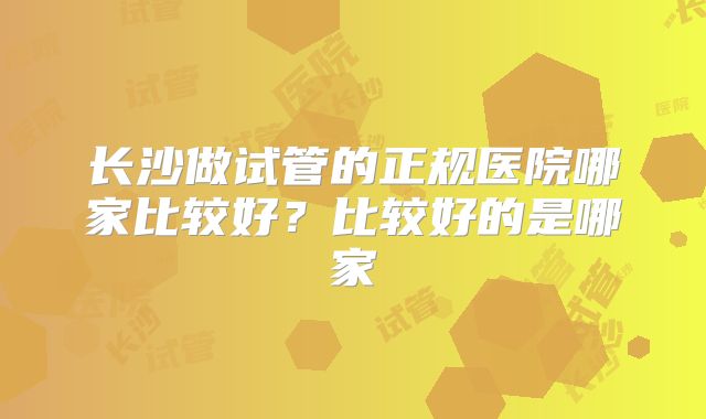 长沙做试管的正规医院哪家比较好？比较好的是哪家