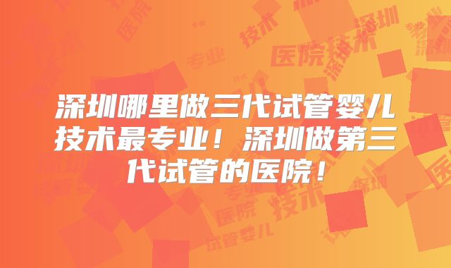深圳哪里做三代试管婴儿技术最专业！深圳做第三代试管的医院！
