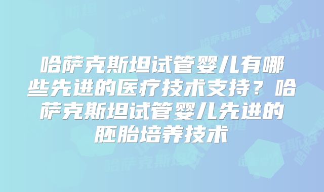 哈萨克斯坦试管婴儿有哪些先进的医疗技术支持？哈萨克斯坦试管婴儿先进的胚胎培养技术