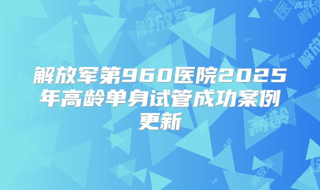 解放军第960医院2025年高龄单身试管成功案例更新