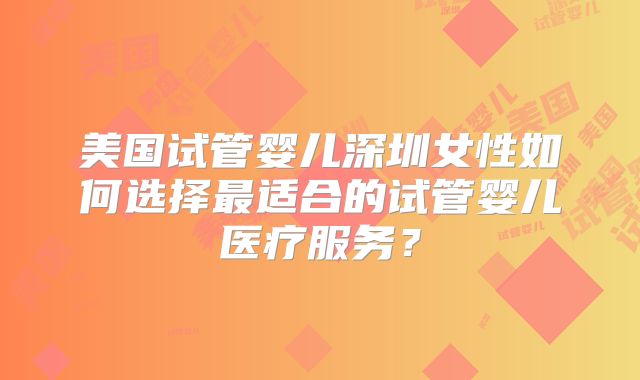 美国试管婴儿深圳女性如何选择最适合的试管婴儿医疗服务？