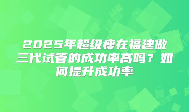 2025年超级瘦在福建做三代试管的成功率高吗？如何提升成功率