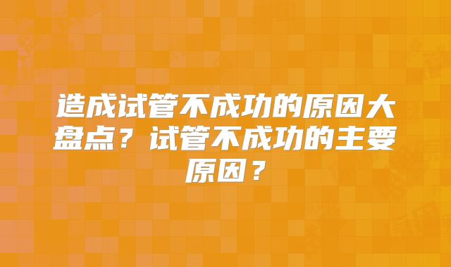 造成试管不成功的原因大盘点？试管不成功的主要原因？