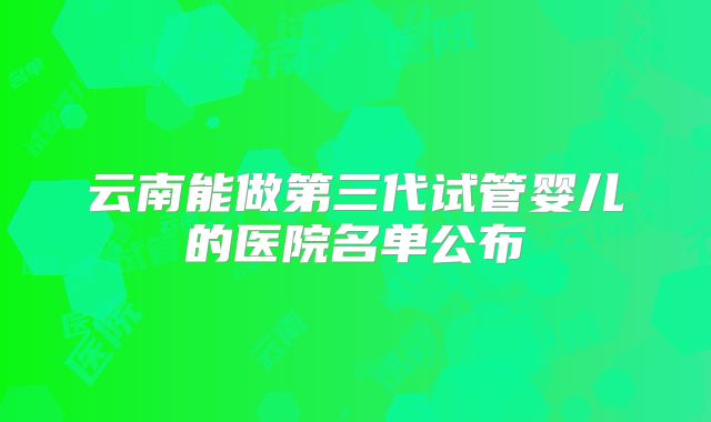 云南能做第三代试管婴儿的医院名单公布