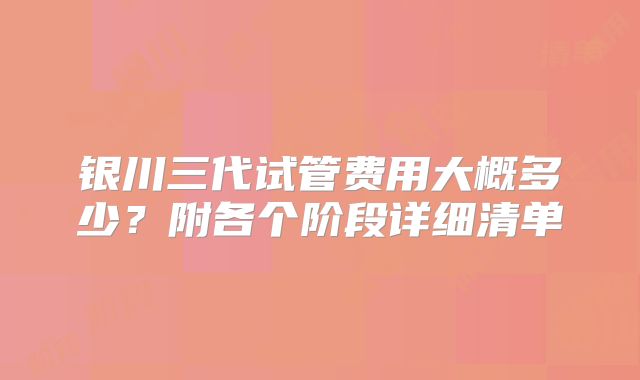 银川三代试管费用大概多少？附各个阶段详细清单