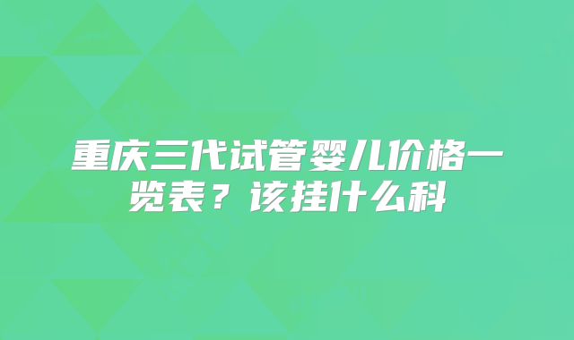 重庆三代试管婴儿价格一览表？该挂什么科