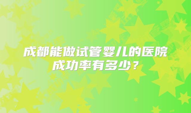 成都能做试管婴儿的医院成功率有多少？
