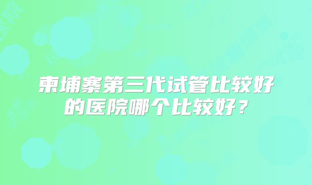 柬埔寨第三代试管比较好的医院哪个比较好？