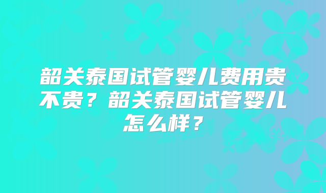 韶关泰国试管婴儿费用贵不贵？韶关泰国试管婴儿怎么样？