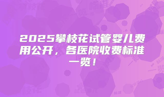 2025攀枝花试管婴儿费用公开，各医院收费标准一览！
