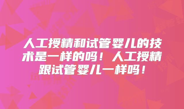 人工授精和试管婴儿的技术是一样的吗！人工授精跟试管婴儿一样吗！
