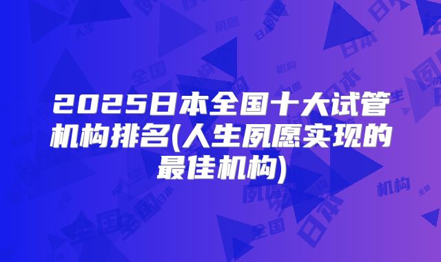 2025日本全国十大试管机构排名(人生夙愿实现的最佳机构)
