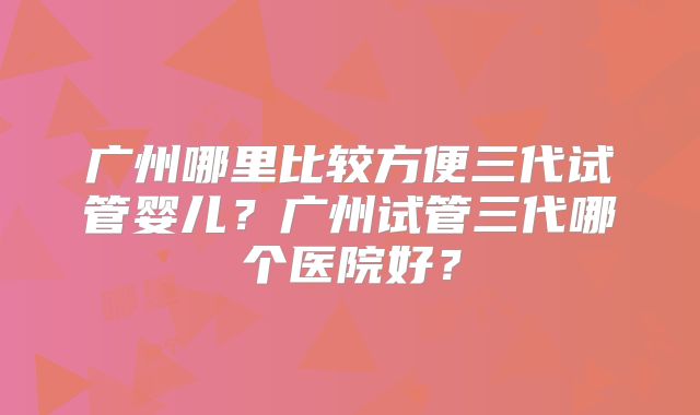 广州哪里比较方便三代试管婴儿？广州试管三代哪个医院好？