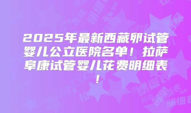 2025年最新西藏卵试管婴儿公立医院名单！拉萨阜康试管婴儿花费明细表！