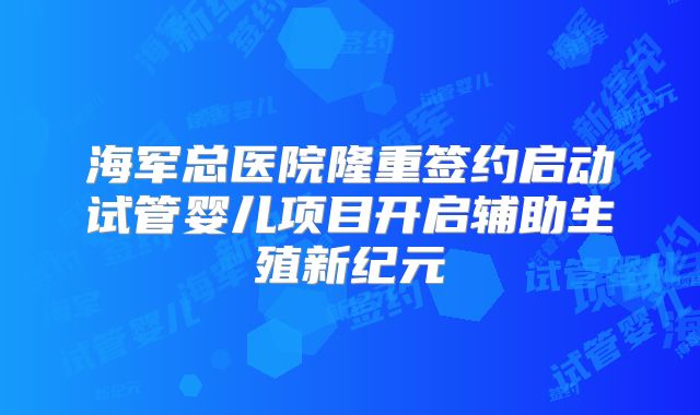 海军总医院隆重签约启动试管婴儿项目开启辅助生殖新纪元