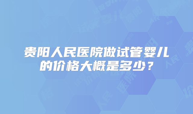 贵阳人民医院做试管婴儿的价格大概是多少?
