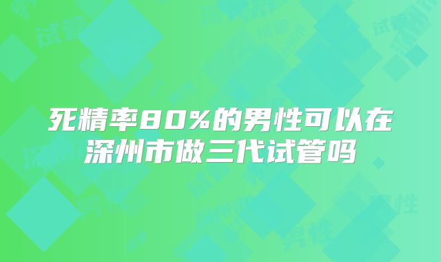 死精率80%的男性可以在深州市做三代试管吗