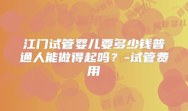 江门试管婴儿要多少钱普通人能做得起吗？-试管费用