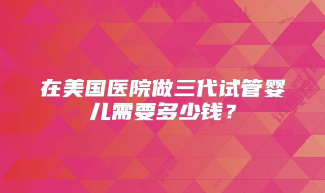 在美国医院做三代试管婴儿需要多少钱？