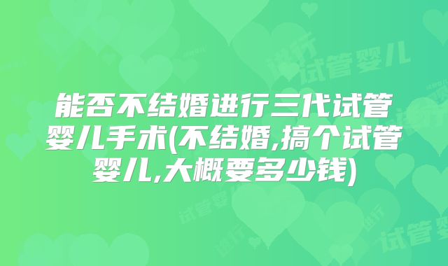 能否不结婚进行三代试管婴儿手术(不结婚,搞个试管婴儿,大概要多少钱)