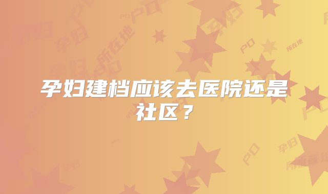 孕妇建档应该去医院还是社区?