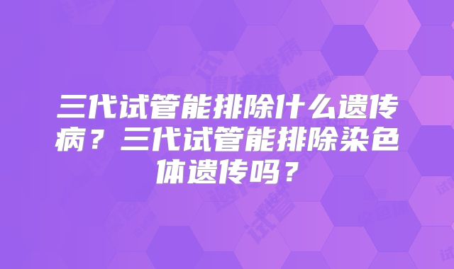 三代试管能排除什么遗传病?三代试管能排除染色体遗传吗?