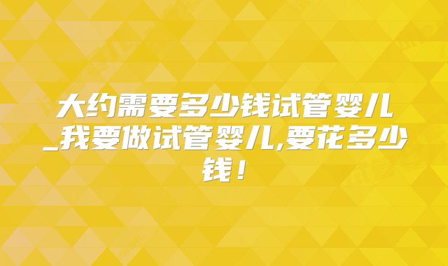 大约需要多少钱试管婴儿_我要做试管婴儿,要花多少钱！