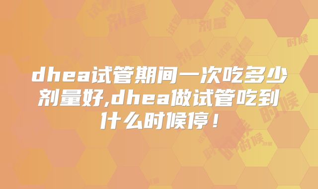 dhea试管期间一次吃多少剂量好,dhea做试管吃到什么时候停!