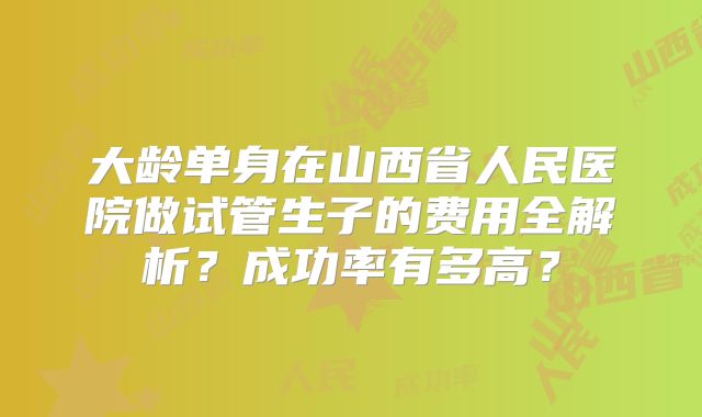 大龄单身在山西省人民医院做试管生子的费用全解析？成功率有多高？