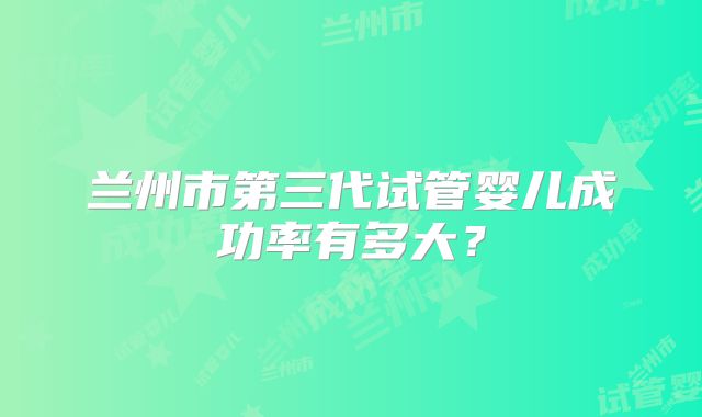 兰州市第三代试管婴儿成功率有多大？