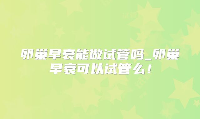 卵巢早衰能做试管吗_卵巢早衰可以试管么！