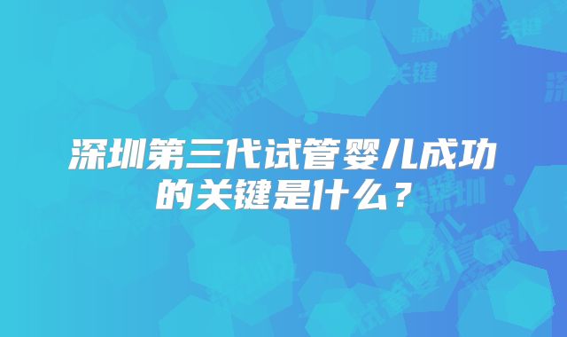 深圳第三代试管婴儿成功的关键是什么?