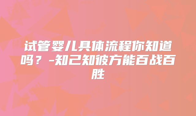 试管婴儿具体流程你知道吗?-知己知彼方能百战百胜