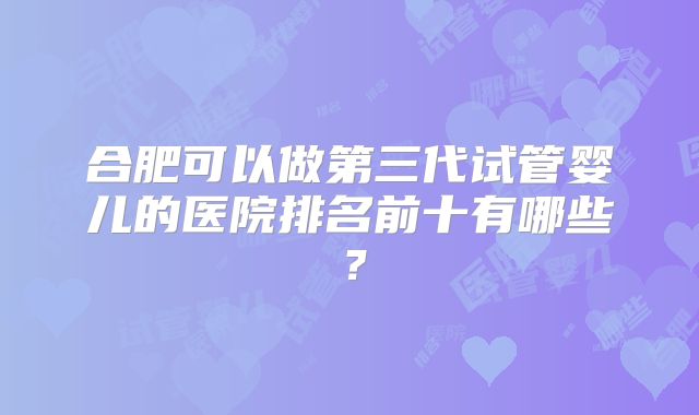 合肥可以做第三代试管婴儿的医院排名前十有哪些?