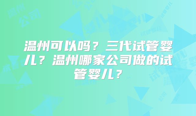 温州可以吗？三代试管婴儿？温州哪家公司做的试管婴儿？