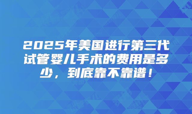 2025年美国进行第三代试管婴儿手术的费用是多少，到底靠不靠谱！