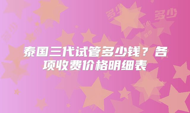 泰国三代试管多少钱？各项收费价格明细表