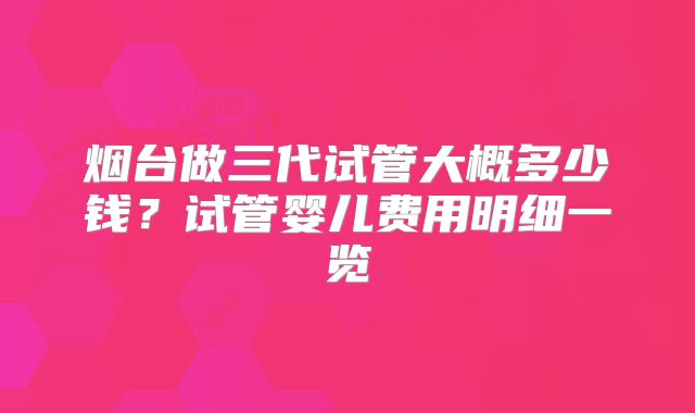 烟台做三代试管大概多少钱？试管婴儿费用明细一览