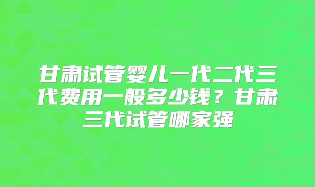 甘肃试管婴儿一代二代三代费用一般多少钱?甘肃三代试管哪家强