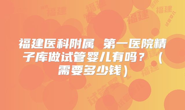 福建医科附属 第一医院精子库做试管婴儿有吗？（需要多少钱）