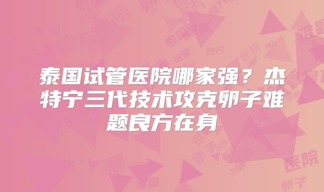 泰国试管医院哪家强?杰特宁三代技术攻克卵子难题良方在身